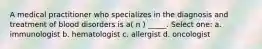 A medical practitioner who specializes in the diagnosis and treatment of blood disorders is a( n ) _____. Select one: a. immunologist b. hematologist c. allergist d. oncologist