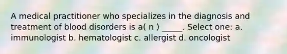 A medical practitioner who specializes in the diagnosis and treatment of blood disorders is a( n ) _____. Select one: a. immunologist b. hematologist c. allergist d. oncologist