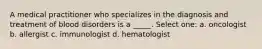 A medical practitioner who specializes in the diagnosis and treatment of blood disorders is a _____. Select one: a. oncologist b. allergist c. immunologist d. hematologist