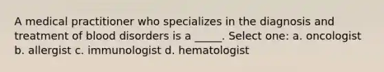 A medical practitioner who specializes in the diagnosis and treatment of blood disorders is a _____. Select one: a. oncologist b. allergist c. immunologist d. hematologist