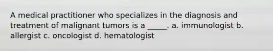 A medical practitioner who specializes in the diagnosis and treatment of malignant tumors is a _____. a. immunologist b. allergist c. oncologist d. hematologist