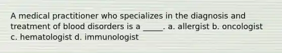 A medical practitioner who specializes in the diagnosis and treatment of blood disorders is a _____. a. allergist b. oncologist c. hematologist d. immunologist