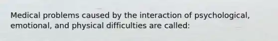 Medical problems caused by the interaction of psychological, emotional, and physical difficulties are called: