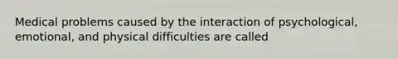 Medical problems caused by the interaction of psychological, emotional, and physical difficulties are called