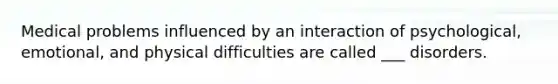 Medical problems influenced by an interaction of psychological, emotional, and physical difficulties are called ___ disorders.