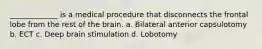 _____________ is a medical procedure that disconnects the frontal lobe from the rest of the brain. a. Bilateral anterior capsulotomy b. ECT c. Deep brain stimulation d. Lobotomy