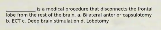 _____________ is a medical procedure that disconnects the frontal lobe from the rest of the brain. a. Bilateral anterior capsulotomy b. ECT c. Deep brain stimulation d. Lobotomy