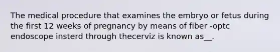 The medical procedure that examines the embryo or fetus during the first 12 weeks of pregnancy by means of fiber -optc endoscope insterd through thecerviz is known as__.