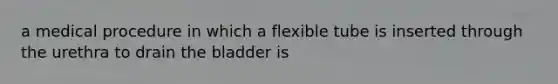 a medical procedure in which a flexible tube is inserted through the urethra to drain the bladder is