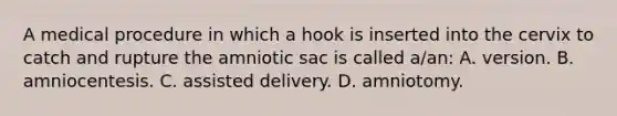 A medical procedure in which a hook is inserted into the cervix to catch and rupture the amniotic sac is called​ a/an: A. version. B. amniocentesis. C. assisted delivery. D. amniotomy.