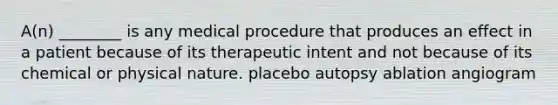 A(n) ________ is any medical procedure that produces an effect in a patient because of its therapeutic intent and not because of its chemical or physical nature. placebo autopsy ablation angiogram