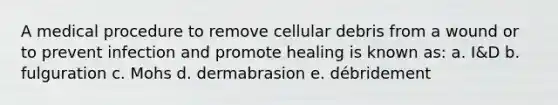 A medical procedure to remove cellular debris from a wound or to prevent infection and promote healing is known as: a. I&D b. fulguration c. Mohs d. dermabrasion e. débridement