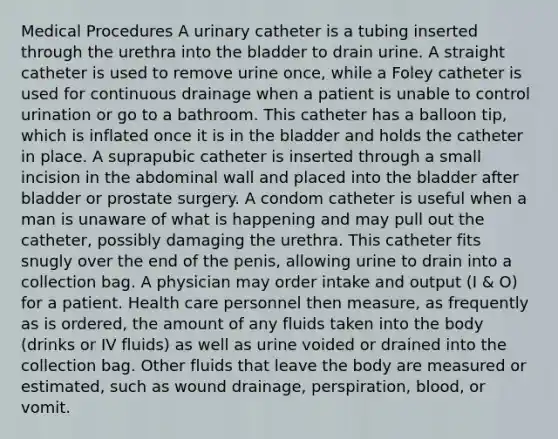 Medical Procedures A urinary catheter is a tubing inserted through the urethra into the bladder to drain urine. A straight catheter is used to remove urine once, while a Foley catheter is used for continuous drainage when a patient is unable to control urination or go to a bathroom. This catheter has a balloon tip, which is inflated once it is in the bladder and holds the catheter in place. A suprapubic catheter is inserted through a small incision in the abdominal wall and placed into the bladder after bladder or prostate surgery. A condom catheter is useful when a man is unaware of what is happening and may pull out the catheter, possibly damaging the urethra. This catheter fits snugly over the end of the penis, allowing urine to drain into a collection bag. A physician may order intake and output (I & O) for a patient. Health care personnel then measure, as frequently as is ordered, the amount of any fluids taken into the body (drinks or IV fluids) as well as urine voided or drained into the collection bag. Other fluids that leave the body are measured or estimated, such as wound drainage, perspiration, blood, or vomit.