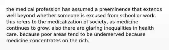 the medical profession has assumed a preeminence that extends well beyond whether someone is excused from school or work. this refers to the medicalization of society, as medicine continues to grow. also there are glaring inequalities in health care. because poor areas tend to be underserved because medicine concentrates on the rich.