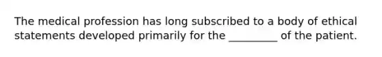 The medical profession has long subscribed to a body of ethical statements developed primarily for the _________ of the patient.