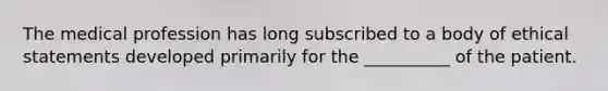 The medical profession has long subscribed to a body of ethical statements developed primarily for the __________ of the patient.