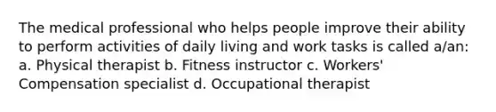 The medical professional who helps people improve their ability to perform activities of daily living and work tasks is called a/an: a. Physical therapist b. Fitness instructor c. Workers' Compensation specialist d. Occupational therapist