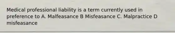 Medical professional liability is a term currently used in preference to A. Malfeasance B Misfeasance C. Malpractice D misfeasance