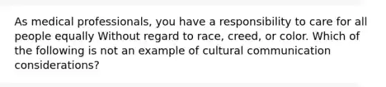 As medical professionals, you have a responsibility to care for all people equally Without regard to race, creed, or color. Which of the following is not an example of cultural communication considerations?