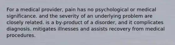 For a medical provider, pain has no psychological or medical significance. and the severity of an underlying problem are closely related. is a by-product of a disorder, and it complicates diagnosis. mitigates illnesses and assists recovery from medical procedures.