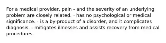 For a medical provider, pain - and the severity of an underlying problem are closely related. - has no psychological or medical significance. - is a by-product of a disorder, and it complicates diagnosis. - mitigates illnesses and assists recovery from medical procedures.