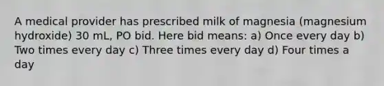 A medical provider has prescribed milk of magnesia (magnesium hydroxide) 30 mL, PO bid. Here bid means: a) Once every day b) Two times every day c) Three times every day d) Four times a day