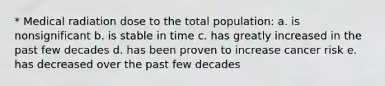 * Medical radiation dose to the total population: a. is nonsignificant b. is stable in time c. has greatly increased in the past few decades d. has been proven to increase cancer risk e. has decreased over the past few decades