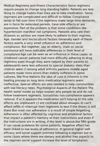 Medical Regimens and Illness Characteristics Some regimens require people to change long standing habits. Patients are less liking to change habits than they are to take medication. Some regimens are complicated and difficult to follow. Compliance tends to fall over time if the regimens make large time demands, are in force for extended periods, have side effects or are expensive. Part of the problem is that some conditions like hypertension manifest not symptoms. Patients who rate their illnesses as serious are more likely to adhere to their regimes. Age, Gender and Sociocultural Factors Generally each of these factors exerts a very small influence on adherence and compliance. But together, say an elderly, male on social assistance will have noticable differences in their level of compliance Age can be seen as an influence in these cases: a) childhood cancer patients had more difficulty adhering to drug regimens even though they were helped by their parents b) adolescents were less adherent to special diabetic diets than children were c) among adult arthritis patients middle aged patients made more errors than elderly sufferers In some cultures, like First Nations the idea of cure is inherent in the healing process so long term medicatice regimens seem ineffective. Special efforts are also needed to help communities with low literacy rates. Psychological Aspects of the Patient The health belief model as helps explain why people do and do not follow treatment regimens. Sometimes non-compliance appears rational. If a) it appears the medication isn't helping b) the side effects are unpleasant c) are confused about dosages d) can't afford refills e) interrupt their regimens to test if the illness is still there But most non adherence is a result of simple forgetting. Adherence is often affected by cognitive and emotional factors that impact a patient's memory of their instructions and even if the instructions are in writing, if the level is above the fifth grade it can cause problems for some patients. Negative affect has been linked to low levels of adherence. In general higher self-efficacy and social support promote following a regimen but in some cases where there are dietary and alcohol free aspects to the regimen social support increase the level of temptation.