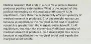 Medical research that ends in a cure for a serious disease produces positive externalities. What is the impact of this positive externality on this economic efficiency? A) At equilibrium, more than the economically efficient quantity of medical research is produced. B) A deadweight loss occurs because at equilibrium the marginal social cost of medical research is greater than the marginal social benefit. C) At equilibrium, less than the economically efficient quantity of medical research is produced. D) A deadweight loss occurs because at equilibrium the marginal social cost equals the marginal social benefit.