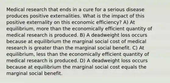 Medical research that ends in a cure for a serious disease produces positive externalities. What is the impact of this positive externality on this economic efficiency? A) At equilibrium, more than the economically efficient quantity of medical research is produced. B) A deadweight loss occurs because at equilibrium the marginal social cost of medical research is greater than the marginal social benefit. C) At equilibrium, less than the economically efficient quantity of medical research is produced. D) A deadweight loss occurs because at equilibrium the marginal social cost equals the marginal social benefit.