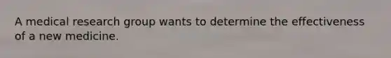 A medical research group wants to determine the effectiveness of a new medicine.