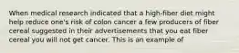 When medical research indicated that a high-fiber diet might help reduce one's risk of colon cancer a few producers of fiber cereal suggested in their advertisements that you eat fiber cereal you will not get cancer. This is an example of