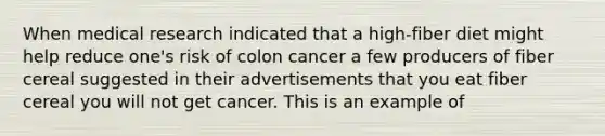 When medical research indicated that a high-fiber diet might help reduce one's risk of colon cancer a few producers of fiber cereal suggested in their advertisements that you eat fiber cereal you will not get cancer. This is an example of