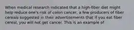 When medical research indicated that a high-fiber diet might help reduce one's risk of colon cancer, a few producers of fiber cereals suggested in their advertisements that if you eat fiber cereal, you will not get cancer. This is an example of