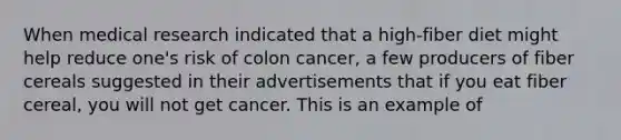 When medical research indicated that a high-fiber diet might help reduce one's risk of colon cancer, a few producers of fiber cereals suggested in their advertisements that if you eat fiber cereal, you will not get cancer. This is an example of