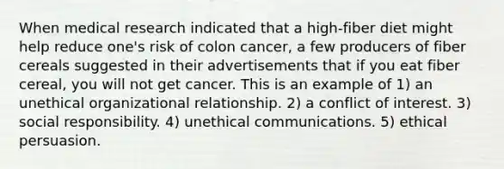 When medical research indicated that a high-fiber diet might help reduce one's risk of colon cancer, a few producers of fiber cereals suggested in their advertisements that if you eat fiber cereal, you will not get cancer. This is an example of 1) an unethical organizational relationship. 2) a conflict of interest. 3) social responsibility. 4) unethical communications. 5) ethical persuasion.