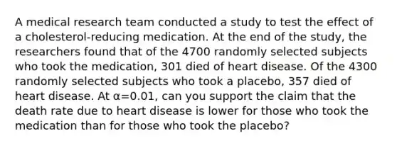 A medical research team conducted a study to test the effect of a cholesterol-reducing medication. At the end of the study, the researchers found that of the 4700 randomly selected subjects who took the medication, 301 died of heart disease. Of the 4300 randomly selected subjects who took a placebo, 357 died of heart disease. At α=0.01, can you support the claim that the death rate due to heart disease is lower for those who took the medication than for those who took the placebo?