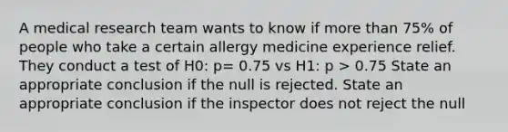 A medical research team wants to know if more than 75% of people who take a certain allergy medicine experience relief. They conduct a test of H0: p= 0.75 vs H1: p > 0.75 State an appropriate conclusion if the null is rejected. State an appropriate conclusion if the inspector does not reject the null