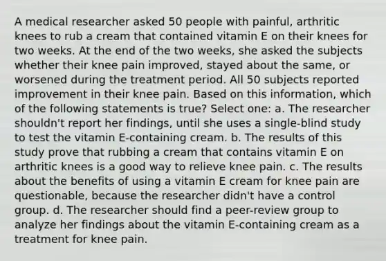 A medical researcher asked 50 people with painful, arthritic knees to rub a cream that contained vitamin E on their knees for two weeks. At the end of the two weeks, she asked the subjects whether their knee pain improved, stayed about the same, or worsened during the treatment period. All 50 subjects reported improvement in their knee pain. Based on this information, which of the following statements is true? Select one: a. The researcher shouldn't report her findings, until she uses a single-blind study to test the vitamin E-containing cream. b. The results of this study prove that rubbing a cream that contains vitamin E on arthritic knees is a good way to relieve knee pain. c. The results about the benefits of using a vitamin E cream for knee pain are questionable, because the researcher didn't have a control group. d. The researcher should find a peer-review group to analyze her findings about the vitamin E-containing cream as a treatment for knee pain.