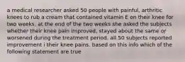 a medical researcher asked 50 people with painful, arthritic knees to rub a cream that contained vitamin E on their knee for two weeks. at the end of the two weeks she asked the subjects whether their knee pain improved, stayed about the same or worsened during the treatment period. all 50 subjects reported improvement i their knee pains. based on this info which of the following statement are true