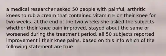 a medical researcher asked 50 people with painful, arthritic knees to rub a cream that contained vitamin E on their knee for two weeks. at the end of the two weeks she asked the subjects whether their knee pain improved, stayed about the same or worsened during the treatment period. all 50 subjects reported improvement i their knee pains. based on this info which of the following statement are true