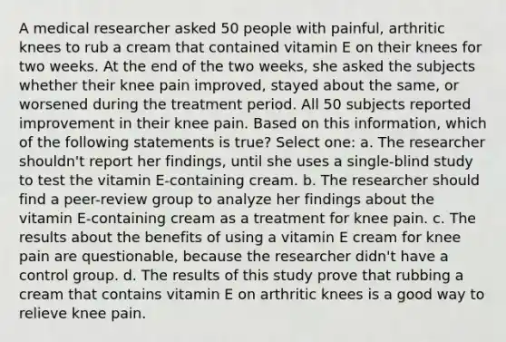 A medical researcher asked 50 people with painful, arthritic knees to rub a cream that contained vitamin E on their knees for two weeks. At the end of the two weeks, she asked the subjects whether their knee pain improved, stayed about the same, or worsened during the treatment period. All 50 subjects reported improvement in their knee pain. Based on this information, which of the following statements is true? Select one: a. The researcher shouldn't report her findings, until she uses a single-blind study to test the vitamin E-containing cream. b. The researcher should find a peer-review group to analyze her findings about the vitamin E-containing cream as a treatment for knee pain. c. The results about the benefits of using a vitamin E cream for knee pain are questionable, because the researcher didn't have a control group. d. The results of this study prove that rubbing a cream that contains vitamin E on arthritic knees is a good way to relieve knee pain.