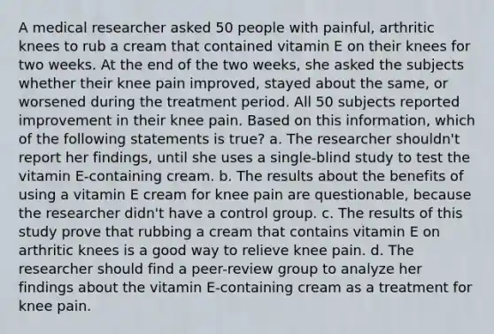 A medical researcher asked 50 people with painful, arthritic knees to rub a cream that contained vitamin E on their knees for two weeks. At the end of the two weeks, she asked the subjects whether their knee pain improved, stayed about the same, or worsened during the treatment period. All 50 subjects reported improvement in their knee pain. Based on this information, which of the following statements is true? a. The researcher shouldn't report her findings, until she uses a single-blind study to test the vitamin E-containing cream. b. The results about the benefits of using a vitamin E cream for knee pain are questionable, because the researcher didn't have a control group. c. The results of this study prove that rubbing a cream that contains vitamin E on arthritic knees is a good way to relieve knee pain. d. The researcher should find a peer-review group to analyze her findings about the vitamin E-containing cream as a treatment for knee pain.