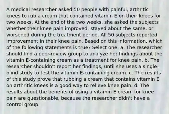 A medical researcher asked 50 people with painful, arthritic knees to rub a cream that contained vitamin E on their knees for two weeks. At the end of the two weeks, she asked the subjects whether their knee pain improved, stayed about the same, or worsened during the treatment period. All 50 subjects reported improvement in their knee pain. Based on this information, which of the following statements is true? Select one: a. The researcher should find a peer-review group to analyze her findings about the vitamin E-containing cream as a treatment for knee pain. b. The researcher shouldn't report her findings, until she uses a single-blind study to test the vitamin E-containing cream. c. The results of this study prove that rubbing a cream that contains vitamin E on arthritic knees is a good way to relieve knee pain. d. The results about the benefits of using a vitamin E cream for knee pain are questionable, because the researcher didn't have a control group.