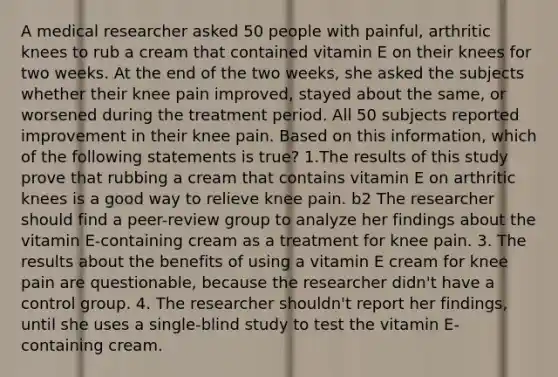 A medical researcher asked 50 people with painful, arthritic knees to rub a cream that contained vitamin E on their knees for two weeks. At the end of the two weeks, she asked the subjects whether their knee pain improved, stayed about the same, or worsened during the treatment period. All 50 subjects reported improvement in their knee pain. Based on this information, which of the following statements is true? 1.The results of this study prove that rubbing a cream that contains vitamin E on arthritic knees is a good way to relieve knee pain. b2 The researcher should find a peer-review group to analyze her findings about the vitamin E-containing cream as a treatment for knee pain. 3. The results about the benefits of using a vitamin E cream for knee pain are questionable, because the researcher didn't have a control group. 4. The researcher shouldn't report her findings, until she uses a single-blind study to test the vitamin E-containing cream.