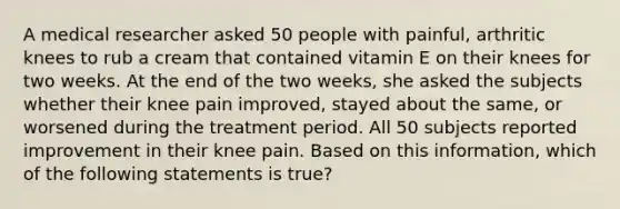 A medical researcher asked 50 people with painful, arthritic knees to rub a cream that contained vitamin E on their knees for two weeks. At the end of the two weeks, she asked the subjects whether their knee pain improved, stayed about the same, or worsened during the treatment period. All 50 subjects reported improvement in their knee pain. Based on this information, which of the following statements is true?