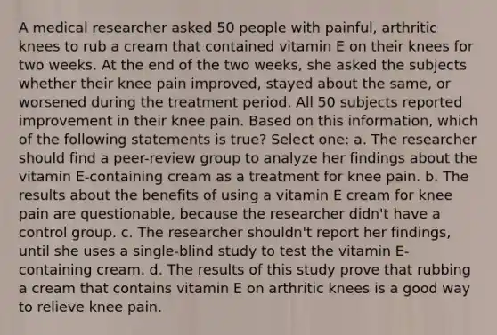 A medical researcher asked 50 people with painful, arthritic knees to rub a cream that contained vitamin E on their knees for two weeks. At the end of the two weeks, she asked the subjects whether their knee pain improved, stayed about the same, or worsened during the treatment period. All 50 subjects reported improvement in their knee pain. Based on this information, which of the following statements is true? Select one: a. The researcher should find a peer-review group to analyze her findings about the vitamin E-containing cream as a treatment for knee pain. b. The results about the benefits of using a vitamin E cream for knee pain are questionable, because the researcher didn't have a control group. c. The researcher shouldn't report her findings, until she uses a single-blind study to test the vitamin E-containing cream. d. The results of this study prove that rubbing a cream that contains vitamin E on arthritic knees is a good way to relieve knee pain.