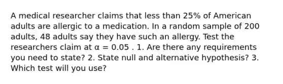 A medical researcher claims that <a href='https://www.questionai.com/knowledge/k7BtlYpAMX-less-than' class='anchor-knowledge'>less than</a> 25% of American adults are allergic to a medication. In a random sample of 200 adults, 48 adults say they have such an allergy. Test the researchers claim at α = 0.05 . 1. Are there any requirements you need to state? 2. State null and alternative hypothesis? 3. Which test will you use?