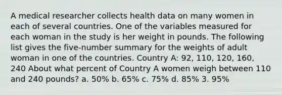 A medical researcher collects health data on many women in each of several countries. One of the variables measured for each woman in the study is her weight in pounds. The following list gives the five-number summary for the weights of adult woman in one of the countries. Country A: 92, 110, 120, 160, 240 About what percent of Country A women weigh between 110 and 240 pounds? a. 50% b. 65% c. 75% d. 85% 3. 95%