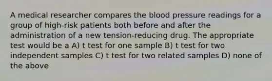 A medical researcher compares the blood pressure readings for a group of high-risk patients both before and after the administration of a new tension-reducing drug. The appropriate test would be a A) t test for one sample B) t test for two independent samples C) t test for two related samples D) none of the above